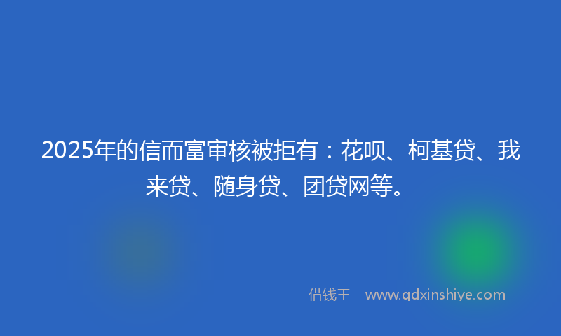 2025年的信而富审核被拒有：花呗、柯基贷、我来贷、随身贷、团贷网等。