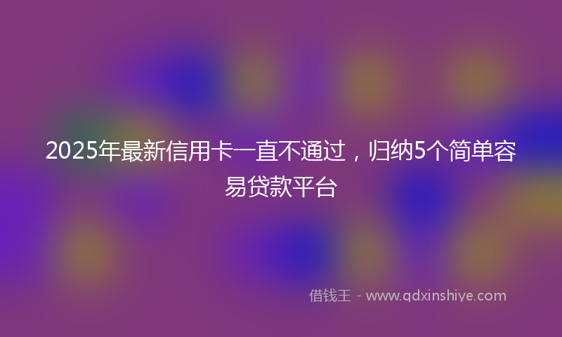 2025年最新信用卡一直不通过，归纳5个简单容易贷款平台