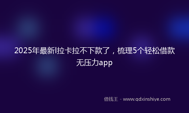 2025年最新l拉卡拉不下款了，梳理5个轻松借款无压力app