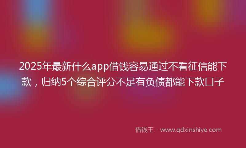 2025年最新什么app借钱容易通过不看征信能下款，归纳5个综合评分不足有负债都能下款口子