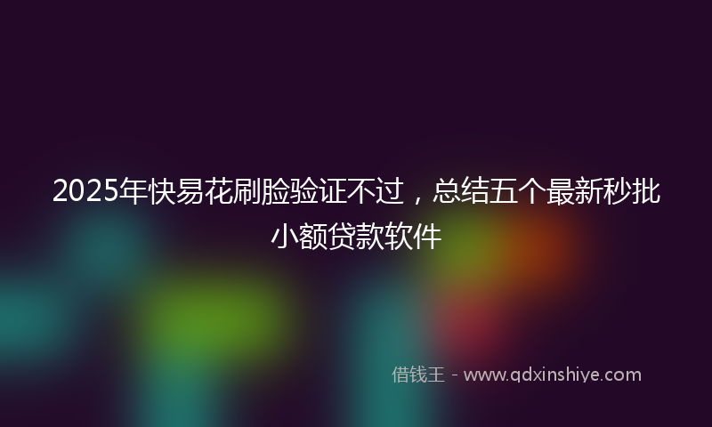 2025年快易花刷脸验证不过，总结五个最新秒批小额贷款软件