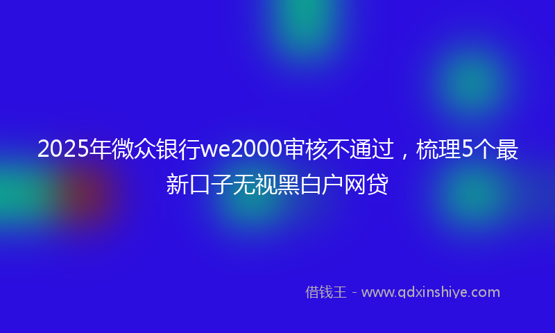 2025年微众银行we2000审核不通过，梳理5个最新口子无视黑白户网贷
