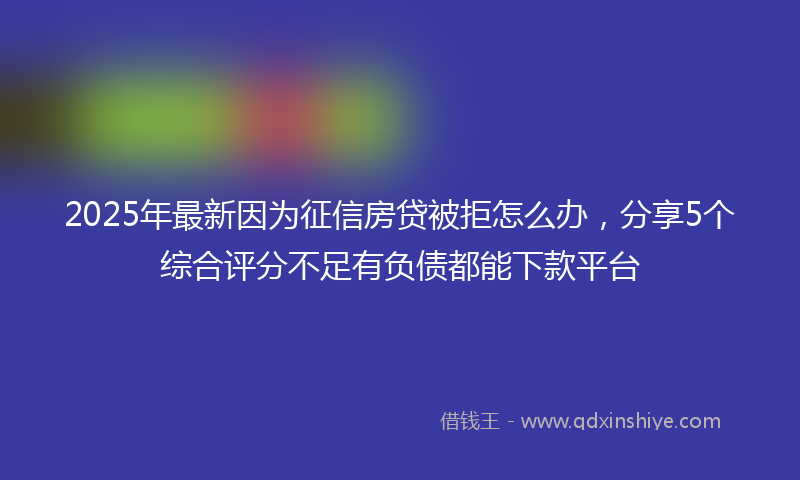 2025年最新因为征信房贷被拒怎么办，分享5个综合评分不足有负债都能下款平台