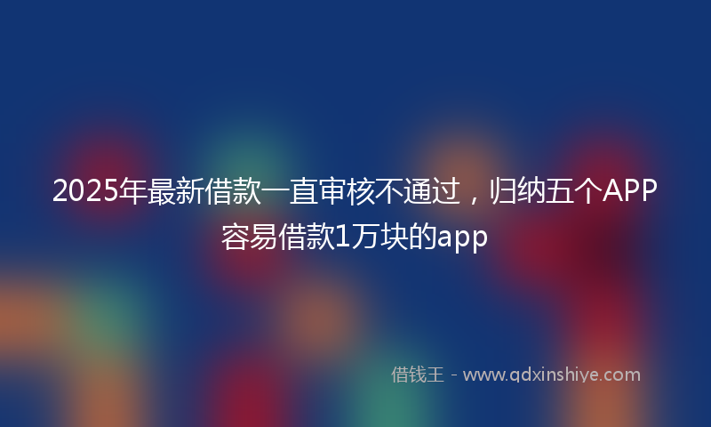 2025年最新借款一直审核不通过，归纳五个APP容易借款1万块的app