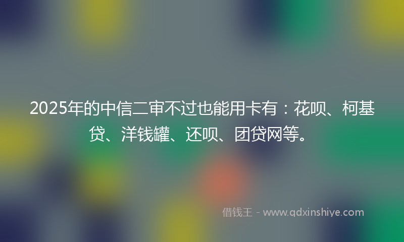 2025年的中信二审不过也能用卡有：花呗、柯基贷、洋钱罐、还呗、团贷网等。
