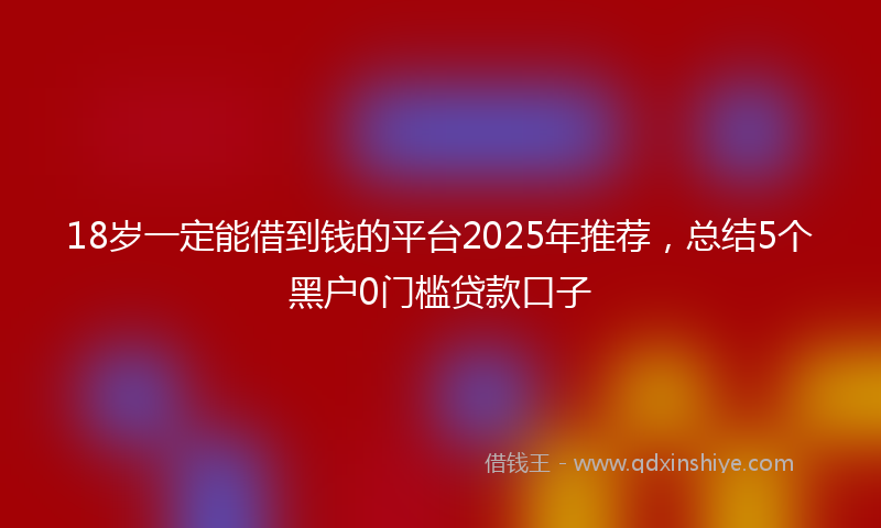 18岁一定能借到钱的平台2025年推荐，总结5个黑户0门槛贷款口子