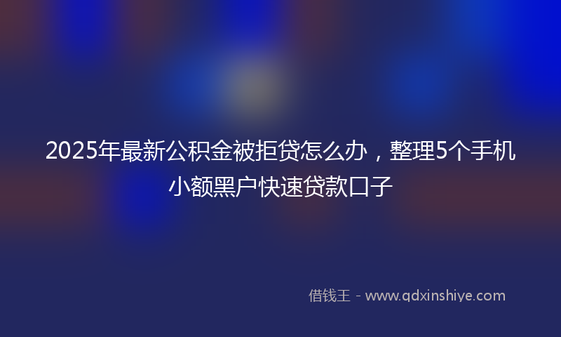 2025年最新公积金被拒贷怎么办，整理5个手机小额黑户快速贷款口子