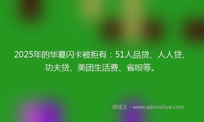 2025年的华夏闪卡被拒有：51人品贷、人人贷、功夫贷、美团生活费、省呗等。