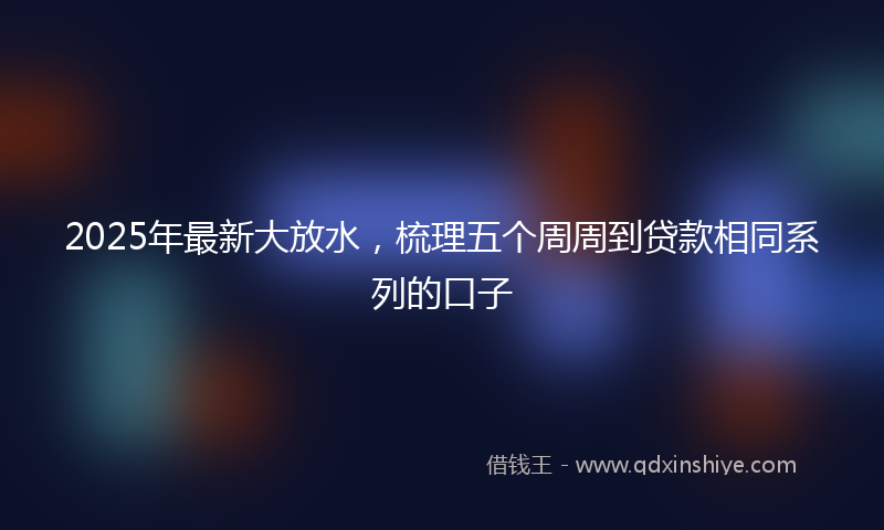 2025年最新大放水，梳理五个周周到贷款相同系列的口子