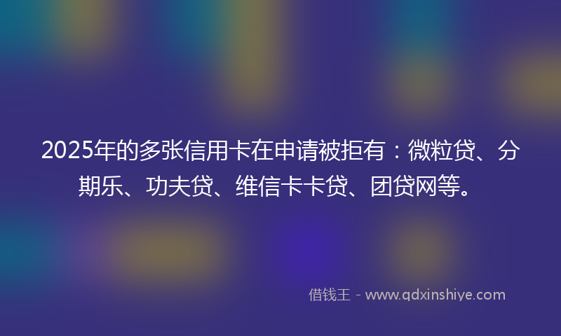 2025年的多张信用卡在申请被拒有：微粒贷、分期乐、功夫贷、维信卡卡贷、团贷网等。