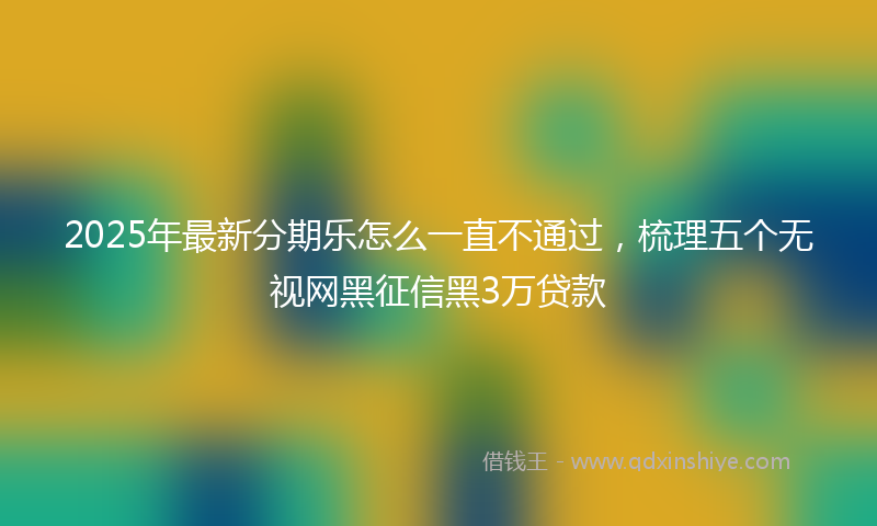 2025年最新分期乐怎么一直不通过，梳理五个无视网黑征信黑3万贷款