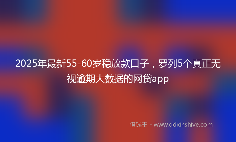 2025年最新55-60岁稳放款口子，罗列5个真正无视逾期大数据的网贷app