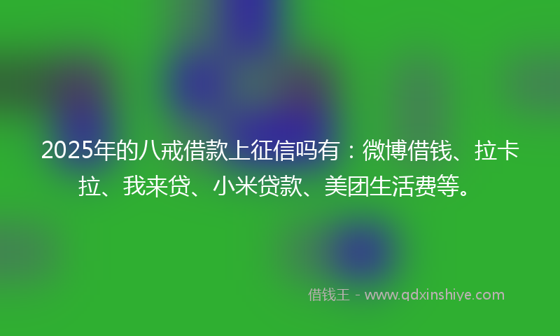2025年的八戒借款上征信吗有：微博借钱、拉卡拉、我来贷、小米贷款、美团生活费等。