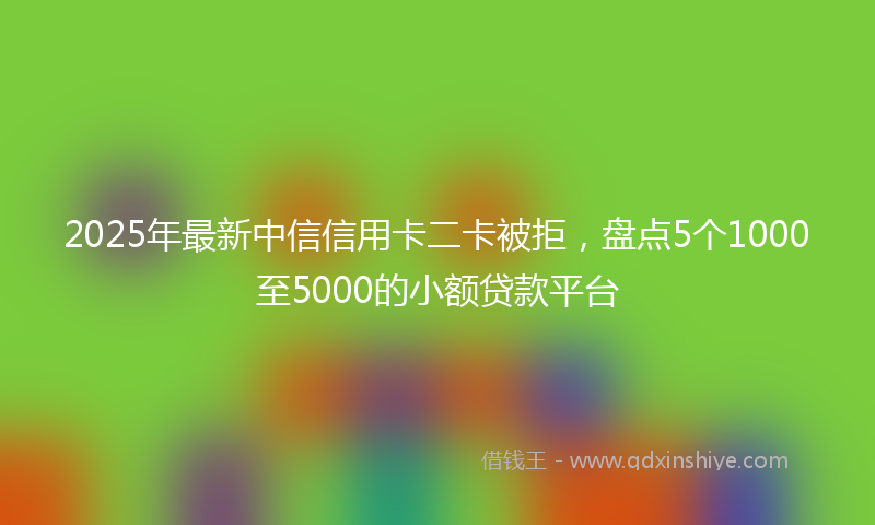 2025年最新中信信用卡二卡被拒，盘点5个1000至5000的小额贷款平台