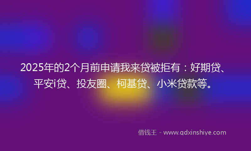 2025年的2个月前申请我来贷被拒有：好期贷、平安i贷、投友圈、柯基贷、小米贷款等。