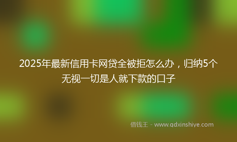 2025年最新信用卡网贷全被拒怎么办，归纳5个无视一切是人就下款的口子