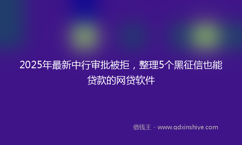 2025年最新中行审批被拒，整理5个黑征信也能贷款的网贷软件