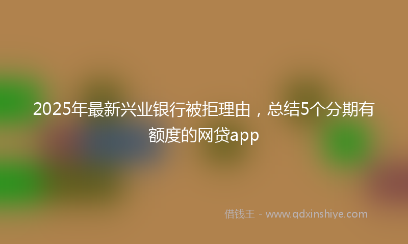 2025年最新兴业银行被拒理由，总结5个分期有额度的网贷app