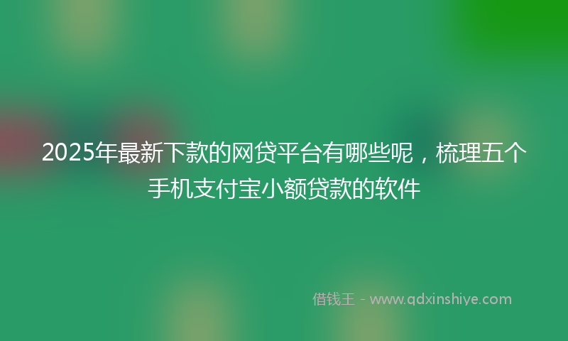 2025年最新下款的网贷平台有哪些呢，梳理五个手机支付宝小额贷款的软件