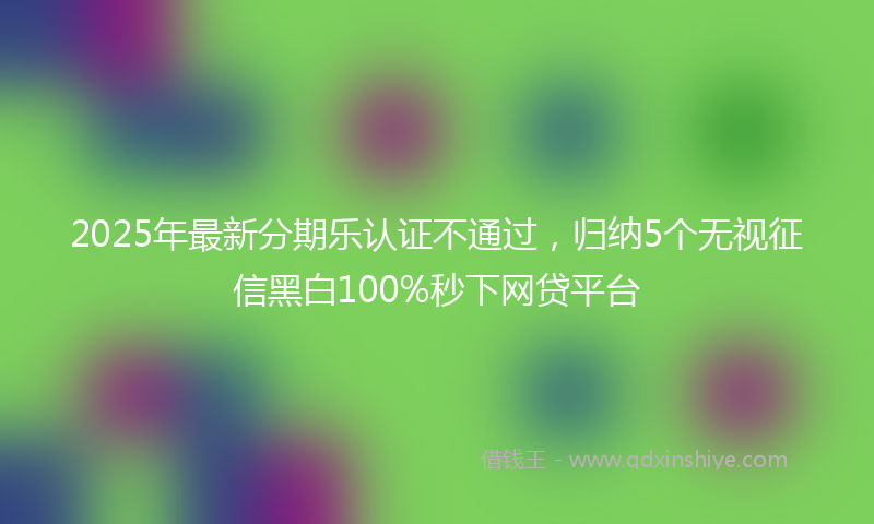 2025年最新分期乐认证不通过，归纳5个无视征信黑白100%秒下网贷平台
