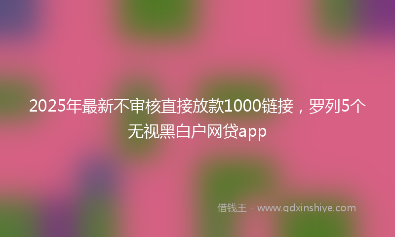 2025年最新不审核直接放款1000链接，罗列5个无视黑白户网贷app