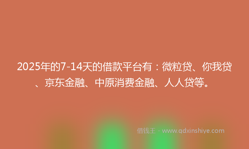 2025年的7-14天的借款平台有：微粒贷、你我贷、京东金融、中原消费金融、人人贷等。