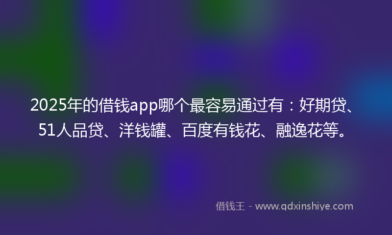 2025年的借钱app哪个最容易通过有：好期贷、51人品贷、洋钱罐、百度有钱花、融逸花等。