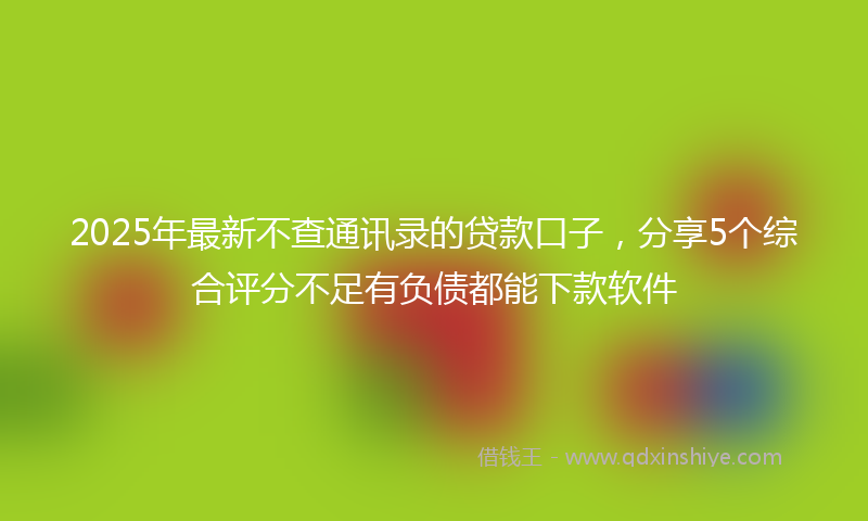 2025年最新不查通讯录的贷款口子，分享5个综合评分不足有负债都能下款软件