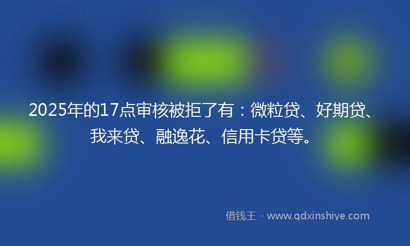 2025年的17点审核被拒了有：微粒贷、好期贷、我来贷、融逸花、信用卡贷等。