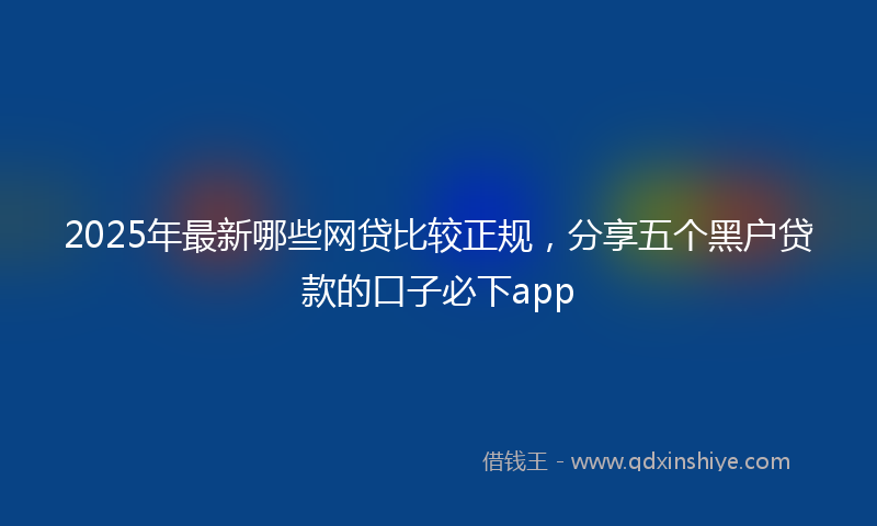 2025年最新哪些网贷比较正规，分享五个黑户贷款的口子必下app