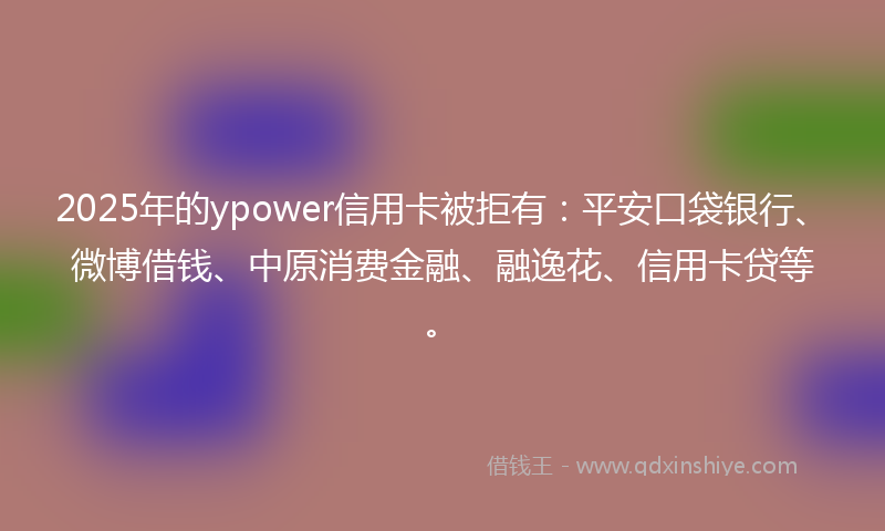 2025年的ypower信用卡被拒有：平安口袋银行、微博借钱、中原消费金融、融逸花、信用卡贷等。