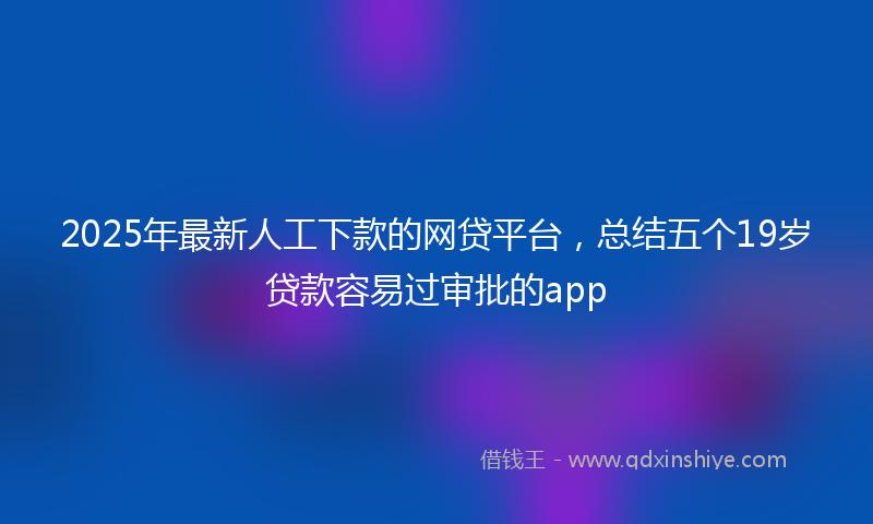 2025年最新人工下款的网贷平台，总结五个19岁贷款容易过审批的app