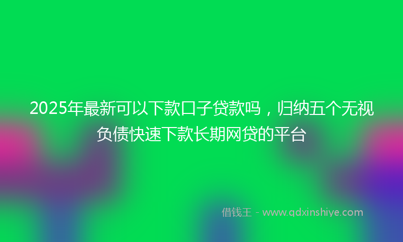 2025年最新可以下款口子贷款吗，归纳五个无视负债快速下款长期网贷的平台