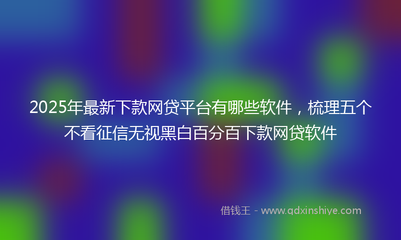 2025年最新下款网贷平台有哪些软件，梳理五个不看征信无视黑白百分百下款网贷软件