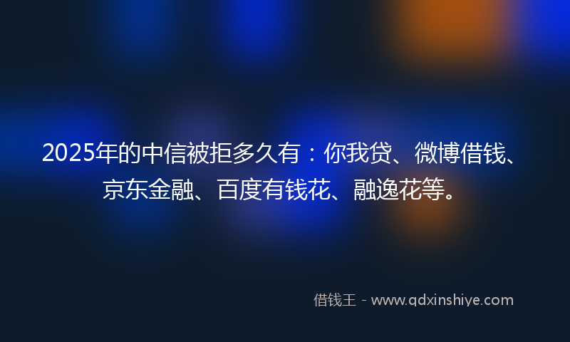 2025年的中信被拒多久有：你我贷、微博借钱、京东金融、百度有钱花、融逸花等。