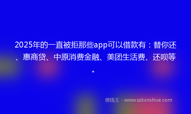 2025年的一直被拒那些app可以借款有：替你还、惠商贷、中原消费金融、美团生活费、还呗等。