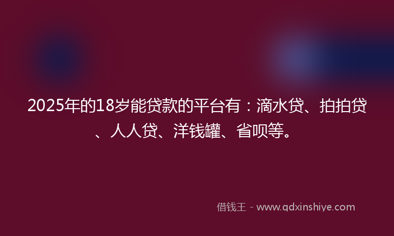 2025年的18岁能贷款的平台有：滴水贷、拍拍贷、人人贷、洋钱罐、省呗等。