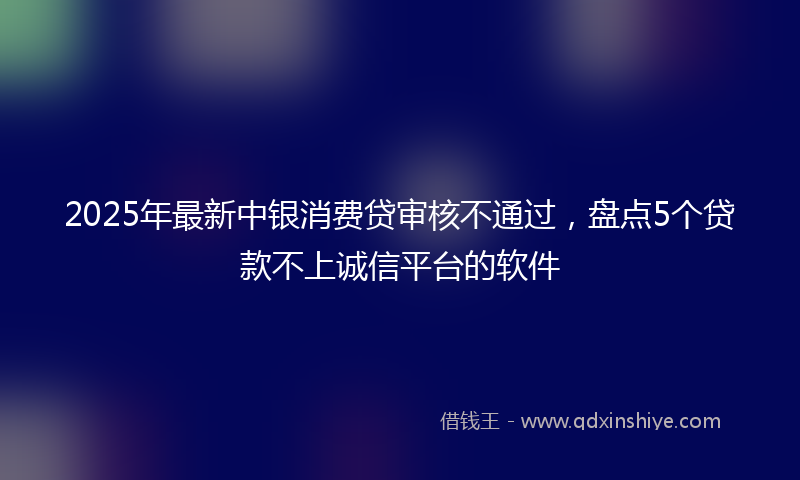 2025年最新中银消费贷审核不通过，盘点5个贷款不上诚信平台的软件