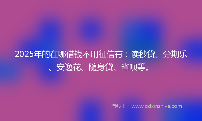 2025年的在哪借钱不用征信有：读秒贷、分期乐、安逸花、随身贷、省呗等。