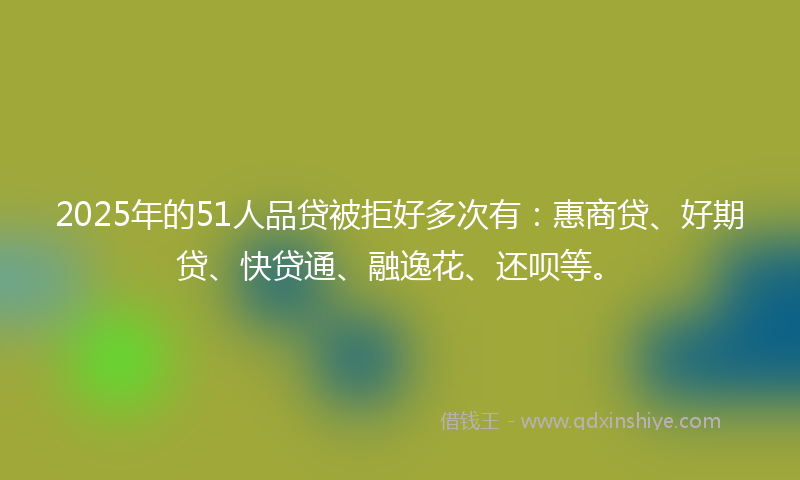 2025年的51人品贷被拒好多次有：惠商贷、好期贷、快贷通、融逸花、还呗等。