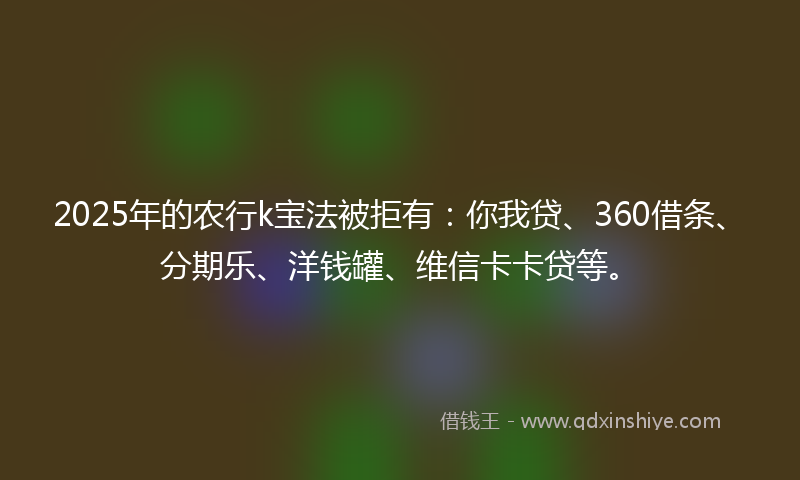 2025年的农行k宝法被拒有：你我贷、360借条、分期乐、洋钱罐、维信卡卡贷等。