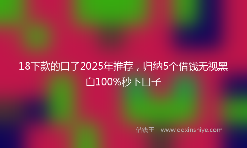 18下款的口子2025年推荐，归纳5个借钱无视黑白100%秒下口子