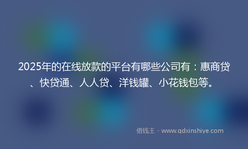 2025年的在线放款的平台有哪些公司有：惠商贷、快贷通、人人贷、洋钱罐、小花钱包等。