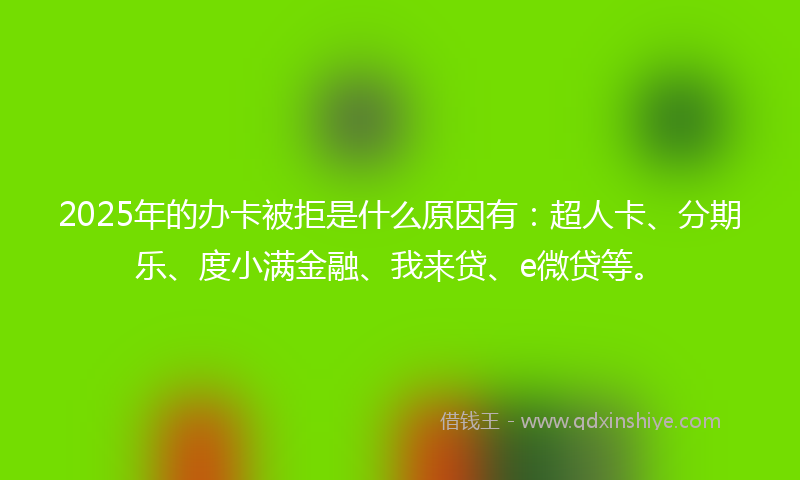 2025年的办卡被拒是什么原因有：超人卡、分期乐、度小满金融、我来贷、e微贷等。