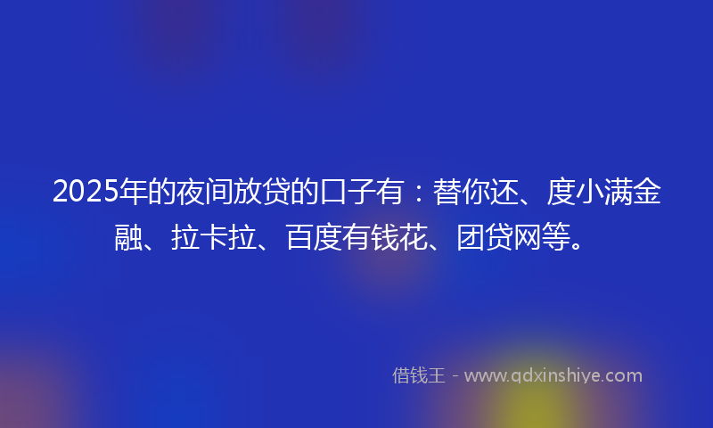 2025年的夜间放贷的口子有：替你还、度小满金融、拉卡拉、百度有钱花、团贷网等。