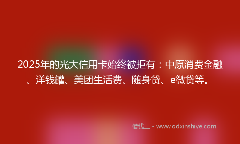 2025年的光大信用卡始终被拒有：中原消费金融、洋钱罐、美团生活费、随身贷、e微贷等。