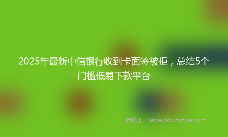 2025年最新中信银行收到卡面签被拒，总结5个门槛低易下款平台