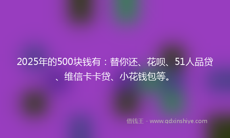 2025年的500块钱有：替你还、花呗、51人品贷、维信卡卡贷、小花钱包等。