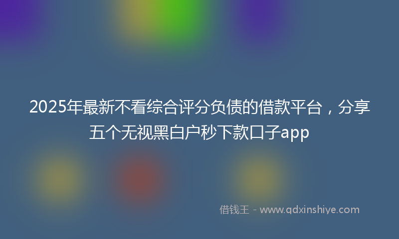 2025年最新不看综合评分负债的借款平台，分享五个无视黑白户秒下款口子app