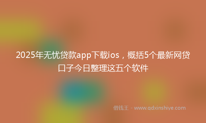 2025年无忧贷款app下载ios，概括5个最新网贷口子今日整理这五个软件